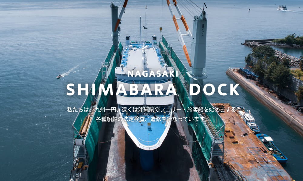 NAGASAKI SHIMABARA DOCK 私たちは、九州一円、遠くは沖縄県のフェリー・旅客船を始めとする 各種船舶の法定検査、造修を行なっています。